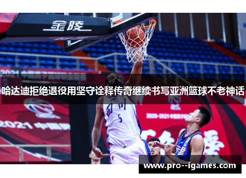 哈达迪拒绝退役用坚守诠释传奇继续书写亚洲篮球不老神话