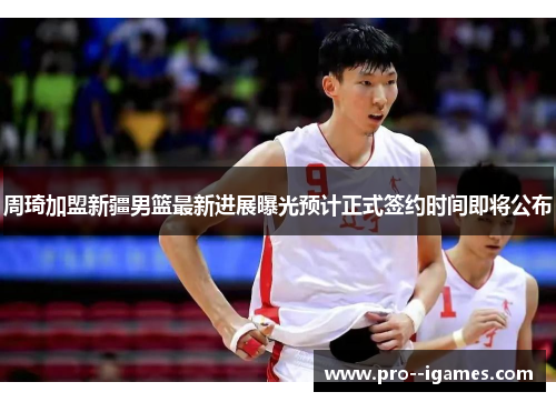 周琦加盟新疆男篮最新进展曝光预计正式签约时间即将公布