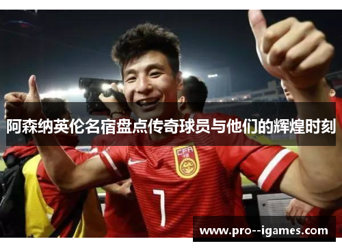 阿森纳英伦名宿盘点传奇球员与他们的辉煌时刻