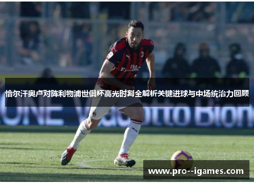 恰尔汗奥卢对阵利物浦世俱杯高光时刻全解析关键进球与中场统治力回顾