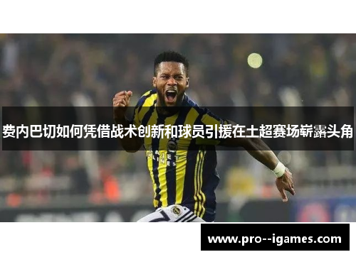 费内巴切如何凭借战术创新和球员引援在土超赛场崭露头角