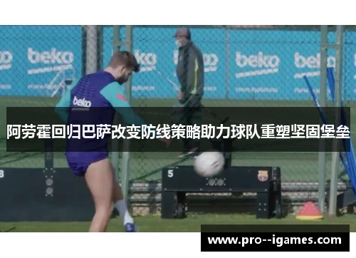 阿劳霍回归巴萨改变防线策略助力球队重塑坚固堡垒